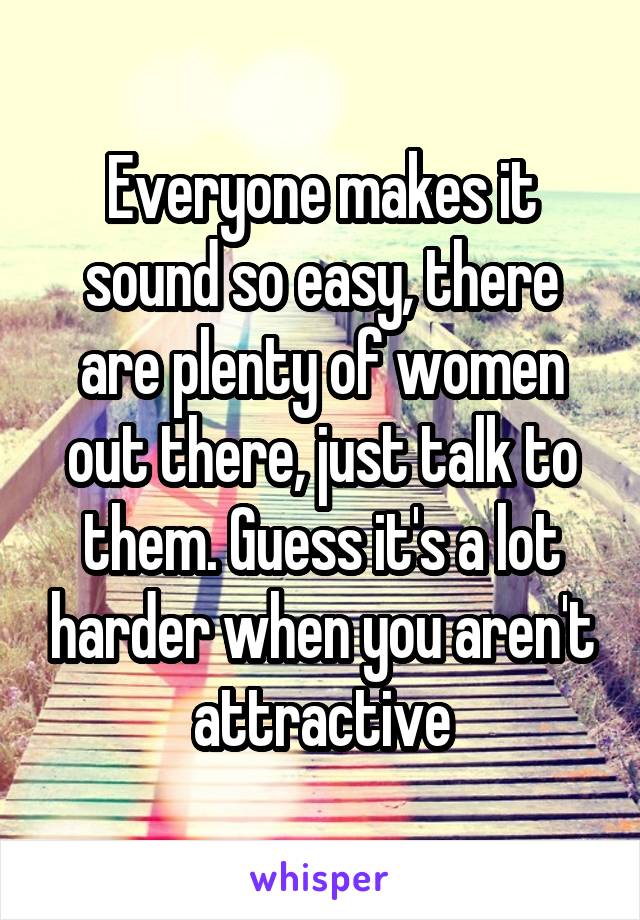 Everyone makes it sound so easy, there are plenty of women out there, just talk to them. Guess it's a lot harder when you aren't attractive