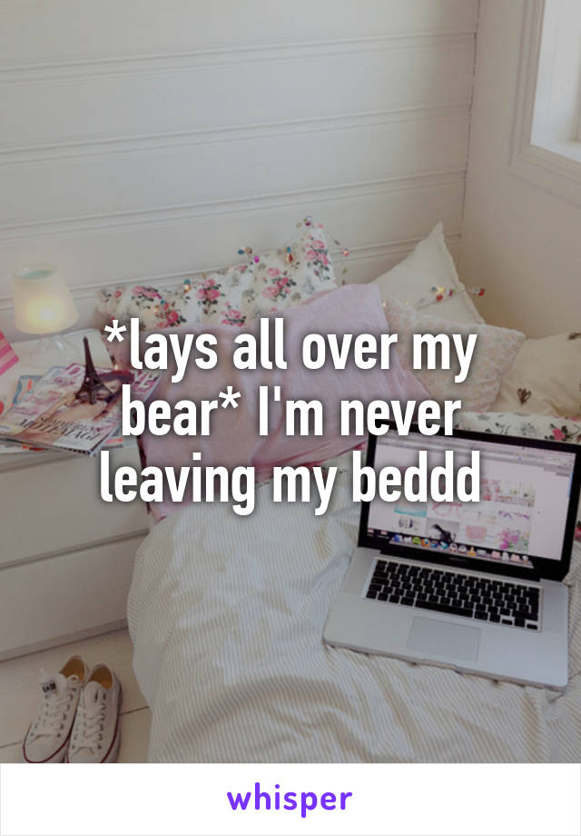 *lays all over my bear* I'm never leaving my beddd