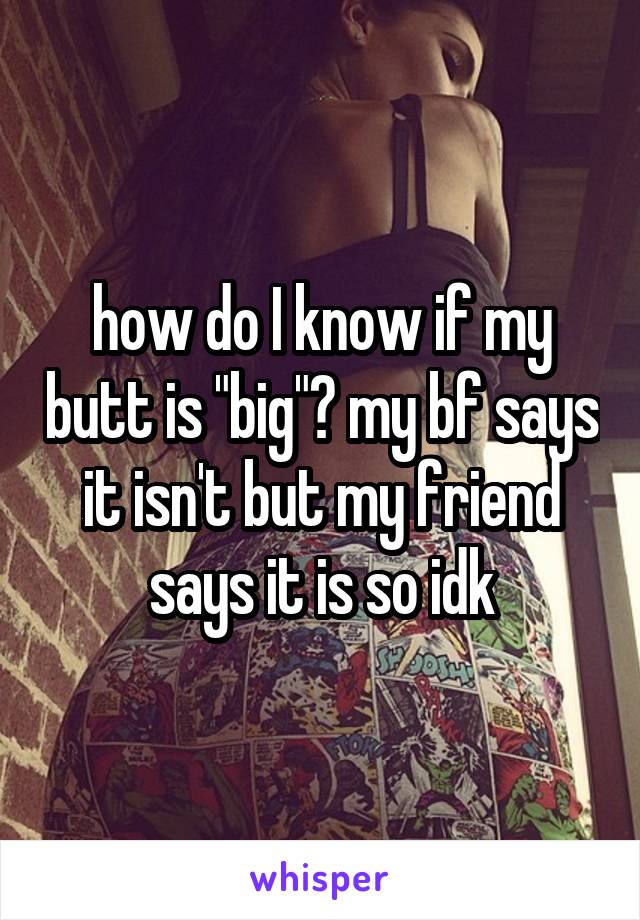 how do I know if my butt is "big"? my bf says it isn't but my friend says it is so idk