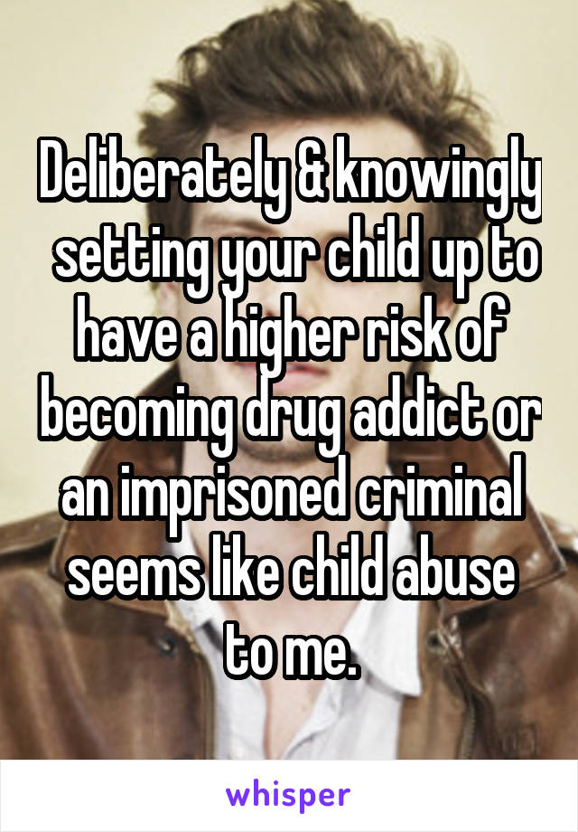 Deliberately & knowingly  setting your child up to have a higher risk of becoming drug addict or an imprisoned criminal seems like child abuse to me.