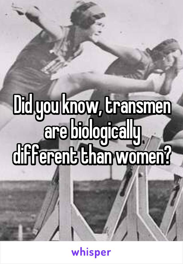 Did you know, transmen are biologically different than women?