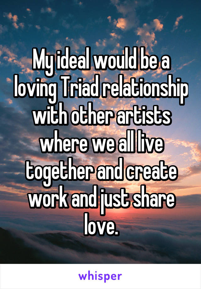 My ideal would be a loving Triad relationship with other artists where we all live together and create work and just share love.