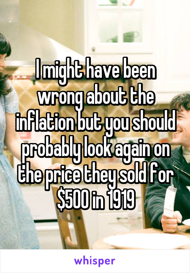 I might have been wrong about the inflation but you should probably look again on the price they sold for $500 in 1919