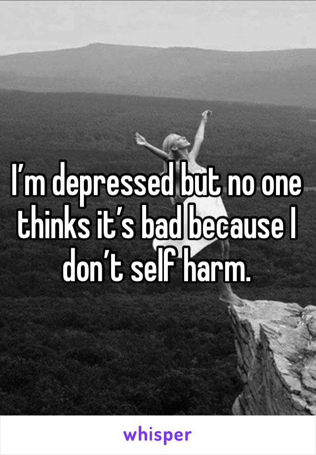 I’m depressed but no one thinks it’s bad because I don’t self harm. 