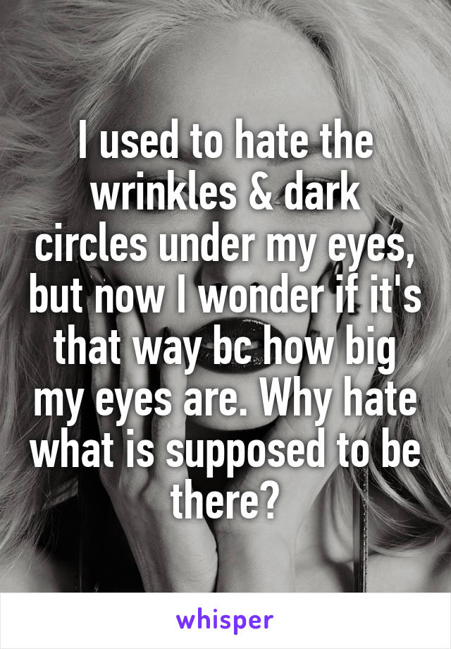 I used to hate the wrinkles & dark circles under my eyes, but now I wonder if it's that way bc how big my eyes are. Why hate what is supposed to be there?