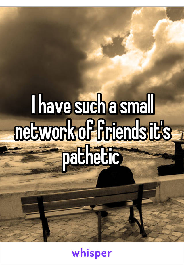 I have such a small network of friends it's pathetic 