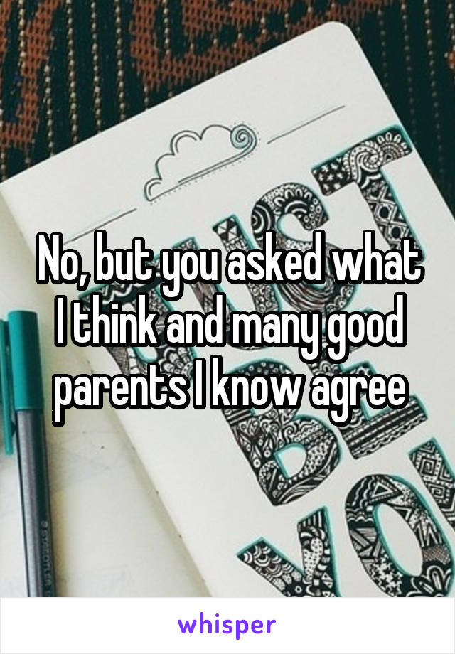 No, but you asked what I think and many good parents I know agree