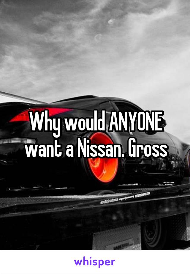 Why would ANYONE want a Nissan. Gross
