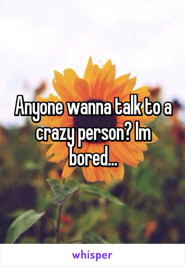 Anyone wanna talk to a crazy person? Im bored...