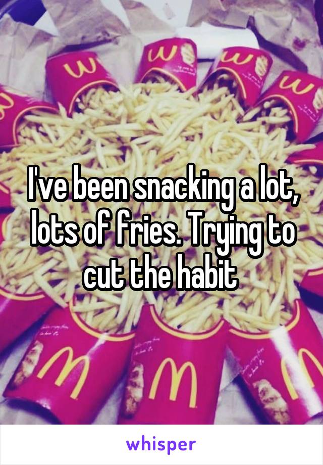 I've been snacking a lot, lots of fries. Trying to cut the habit 