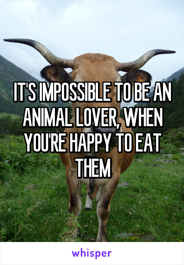 IT'S IMPOSSIBLE TO BE AN ANIMAL LOVER, WHEN YOU'RE HAPPY TO EAT THEM