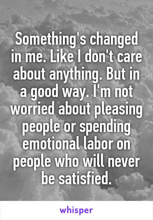 Something's changed in me. Like I don't care about anything. But in a good way. I'm not worried about pleasing people or spending emotional labor on people who will never be satisfied.
