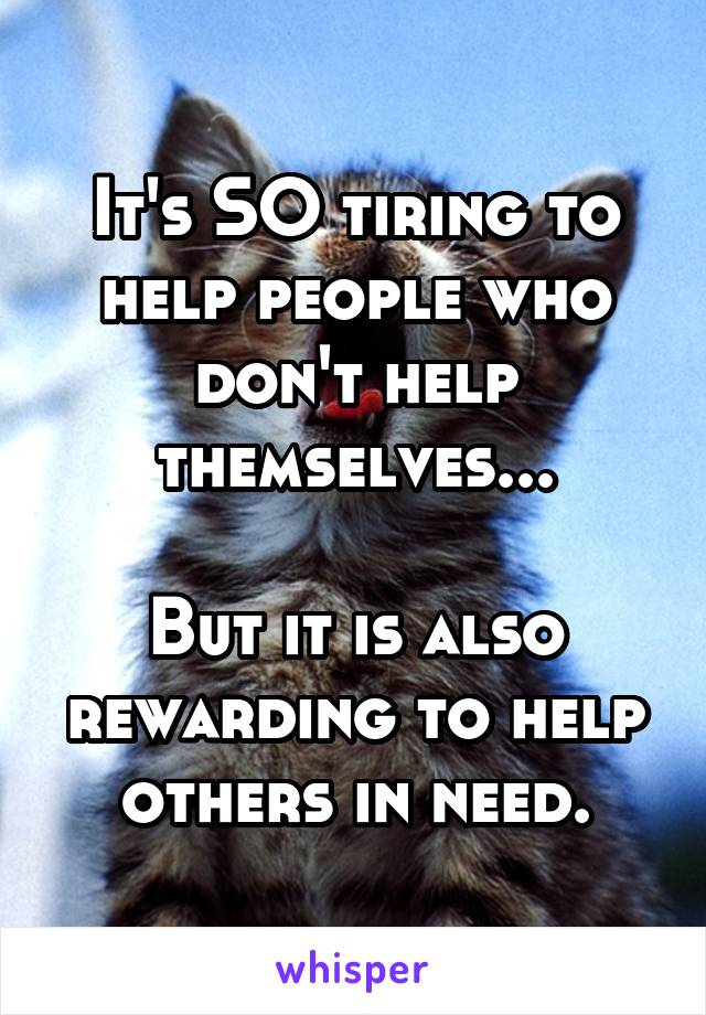 It's SO tiring to help people who don't help themselves...

But it is also rewarding to help others in need.