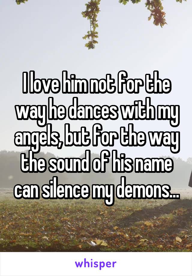 I love him not for the way he dances with my angels, but for the way the sound of his name can silence my demons...