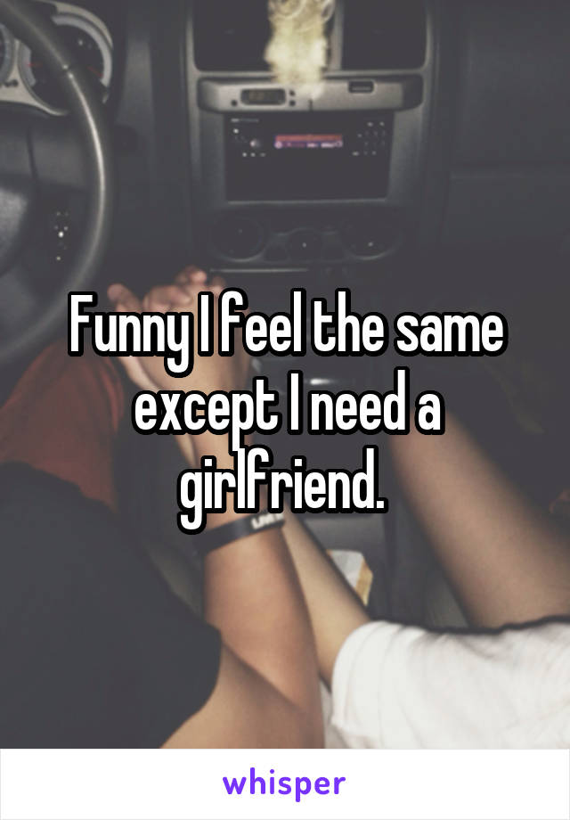 Funny I feel the same except I need a girlfriend. 