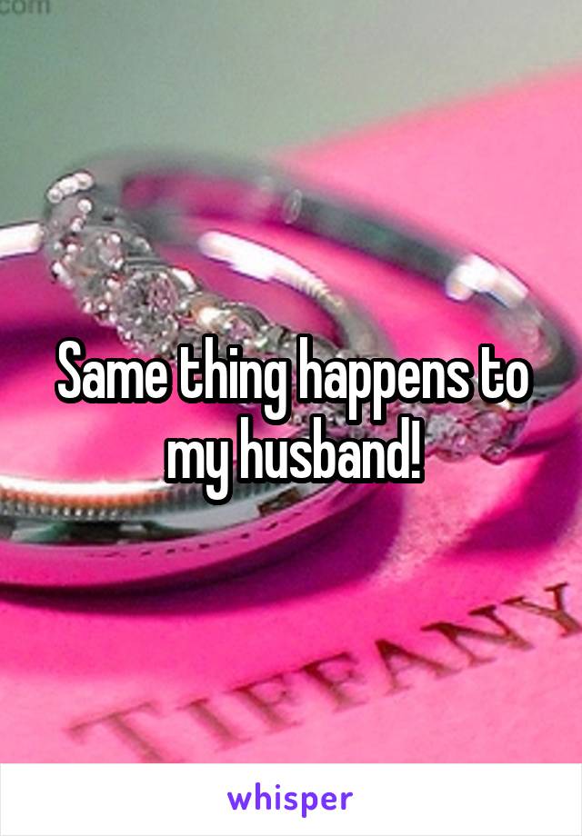 Same thing happens to my husband!