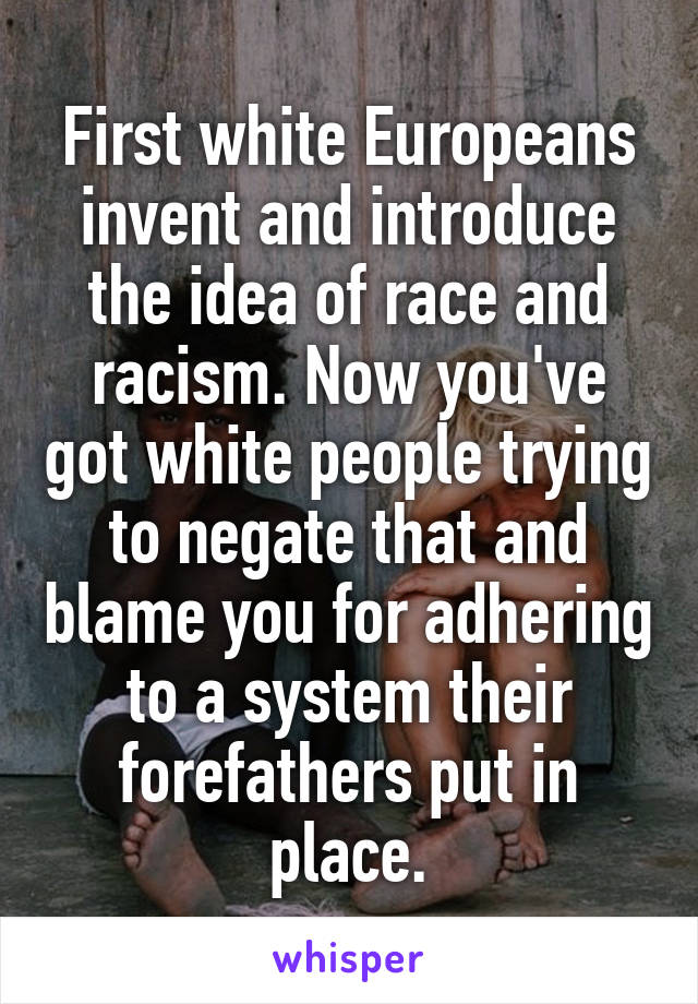 First white Europeans invent and introduce the idea of race and racism. Now you've got white people trying to negate that and blame you for adhering to a system their forefathers put in place.