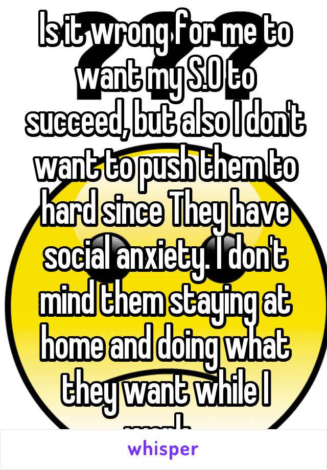 Is it wrong for me to want my S.O to succeed, but also I don't want to push them to hard since They have social anxiety. I don't mind them staying at home and doing what they want while I work...