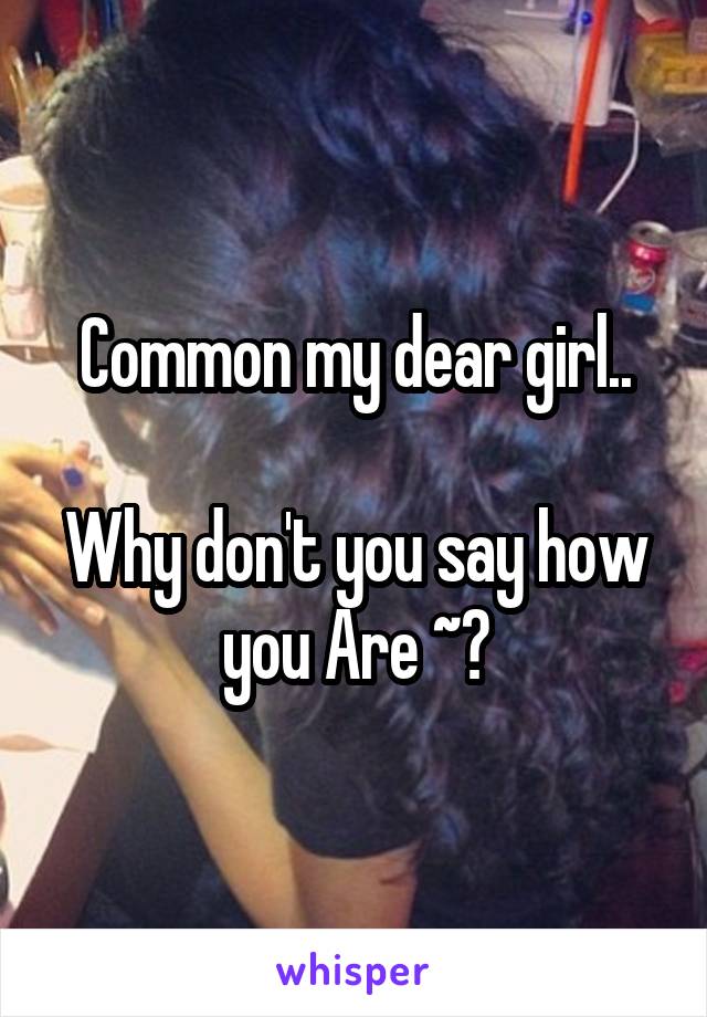 Common my dear girl..

Why don't you say how you Are ~?