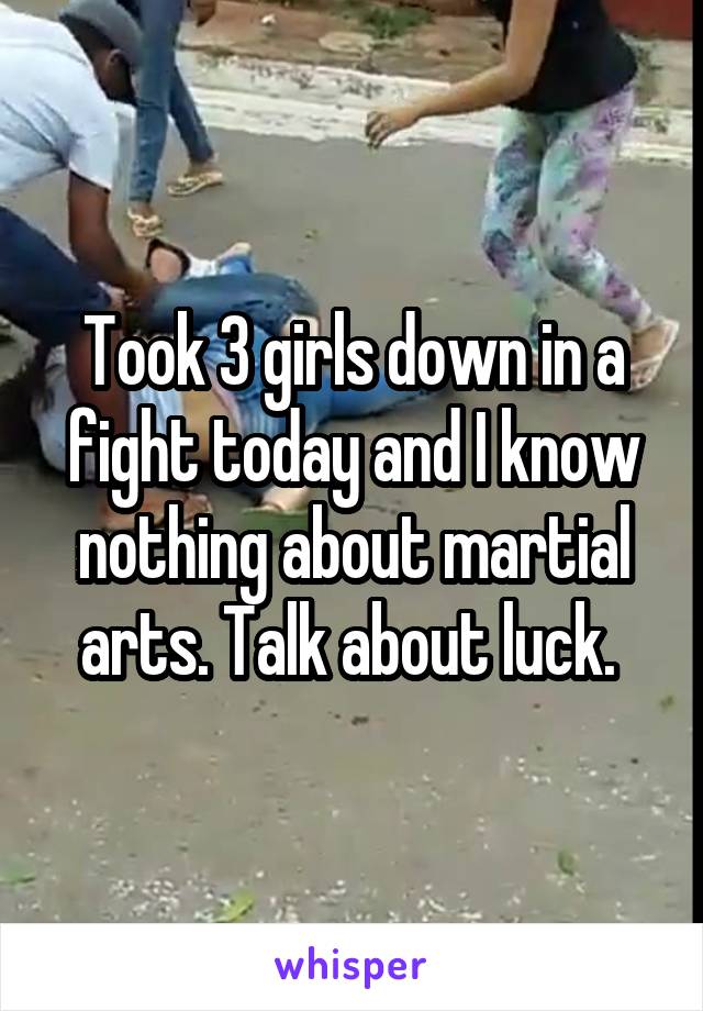 Took 3 girls down in a fight today and I know nothing about martial arts. Talk about luck. 