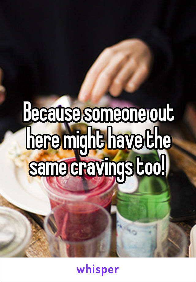 Because someone out here might have the same cravings too! 
