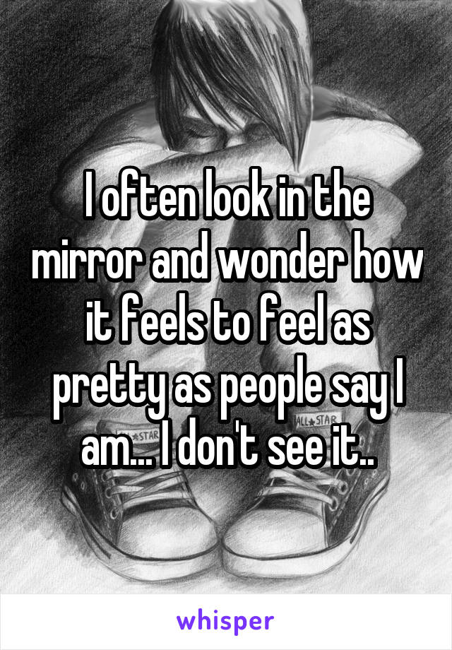 I often look in the mirror and wonder how it feels to feel as pretty as people say I am... I don't see it..