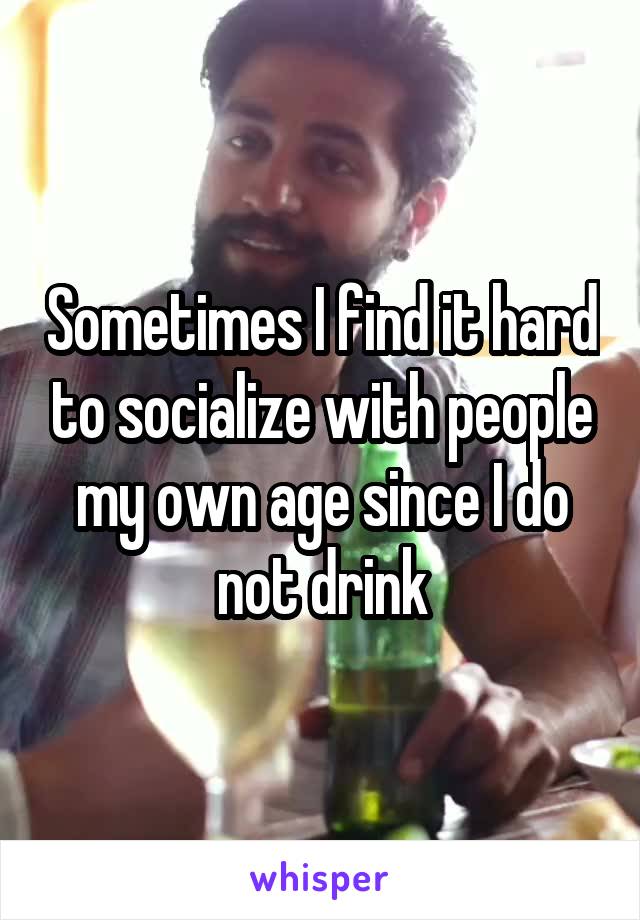 Sometimes I find it hard to socialize with people my own age since I do not drink