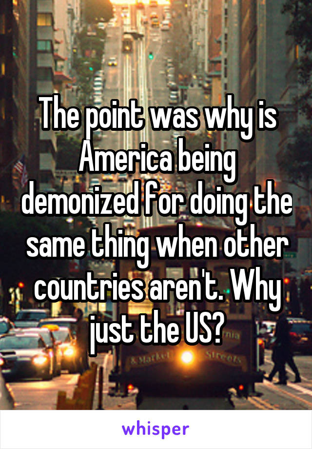 The point was why is America being demonized for doing the same thing when other countries aren't. Why just the US?