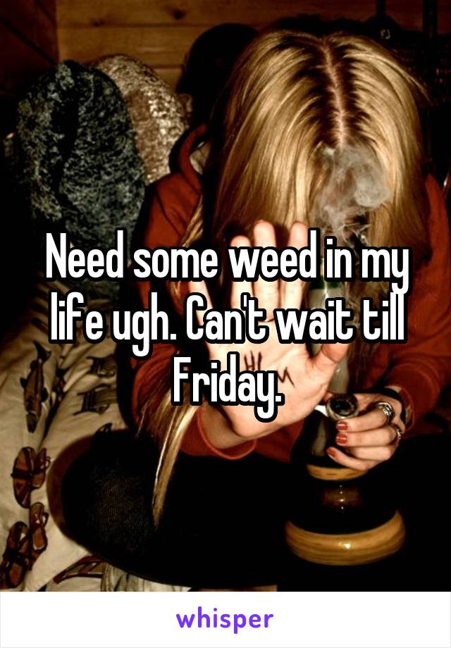 Need some weed in my life ugh. Can't wait till Friday.