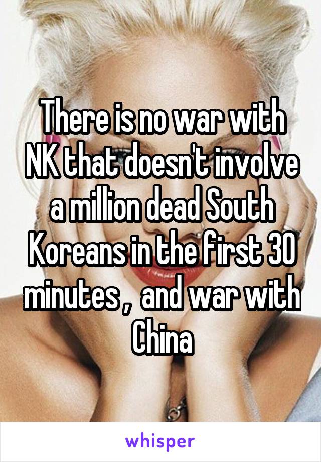 There is no war with NK that doesn't involve a million dead South Koreans in the first 30 minutes ,  and war with China