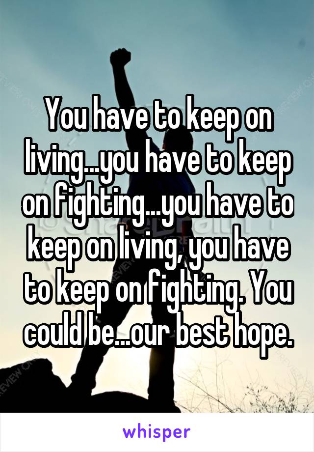 You have to keep on living...you have to keep on fighting...you have to keep on living, you have to keep on fighting. You could be...our best hope.