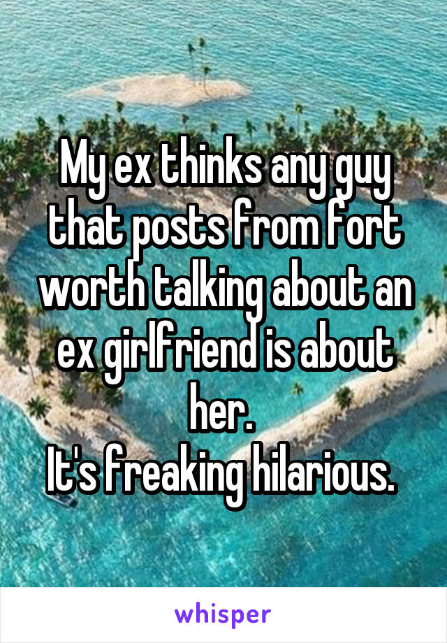 My ex thinks any guy that posts from fort worth talking about an ex girlfriend is about her. 
It's freaking hilarious. 