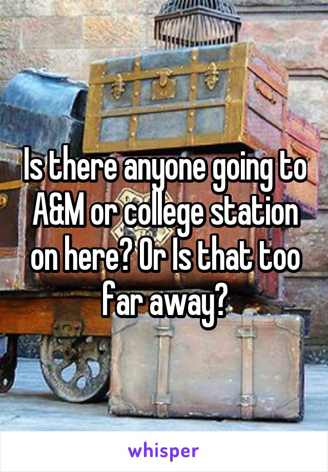 Is there anyone going to A&M or college station on here? Or Is that too far away?