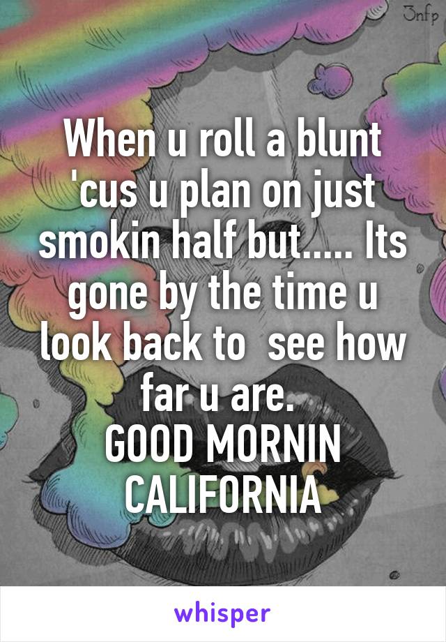 When u roll a blunt 'cus u plan on just smokin half but..... Its gone by the time u look back to  see how far u are. 
GOOD MORNIN CALIFORNIA