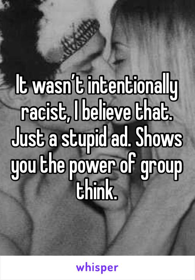 It wasn’t intentionally racist, I believe that. Just a stupid ad. Shows you the power of group think.