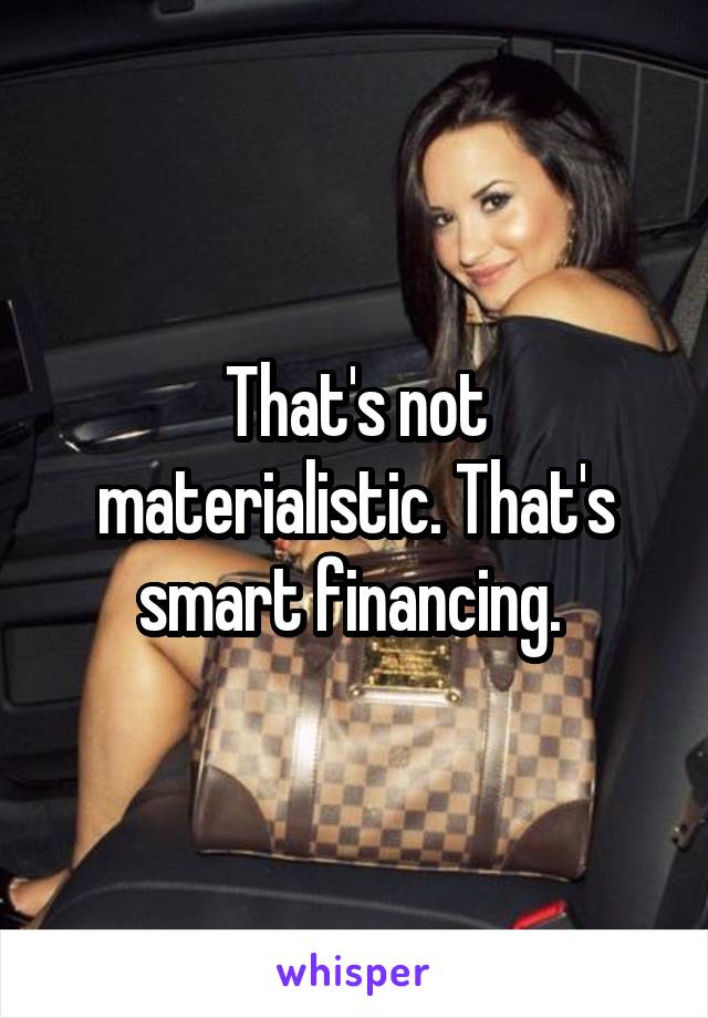 That's not materialistic. That's smart financing. 
