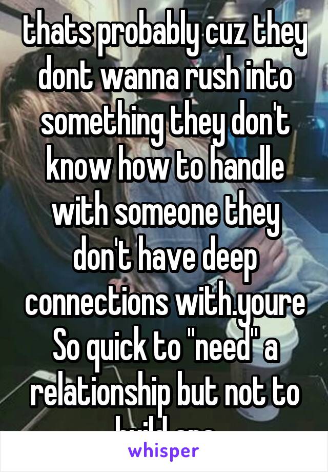 thats probably cuz they dont wanna rush into something they don't know how to handle with someone they don't have deep connections with.youre So quick to "need" a relationship but not to build one