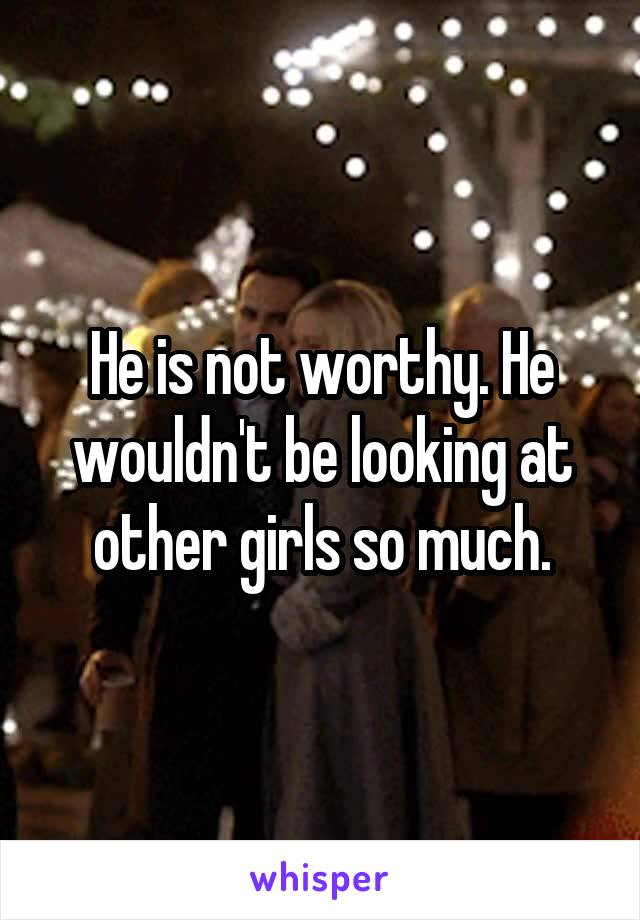 He is not worthy. He wouldn't be looking at other girls so much.