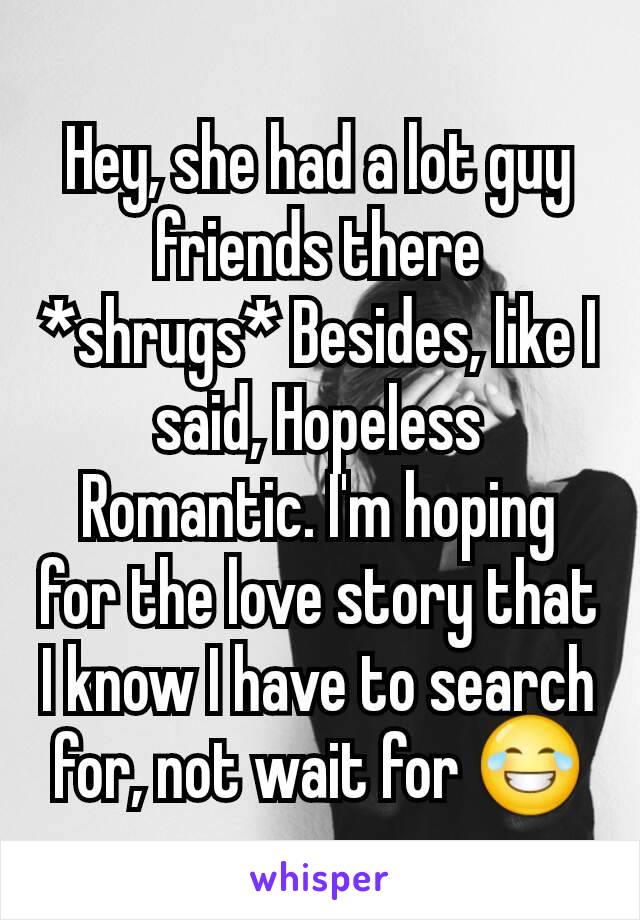 Hey, she had a lot guy friends there *shrugs* Besides, like I said, Hopeless Romantic. I'm hoping for the love story that I know I have to search for, not wait for 😂