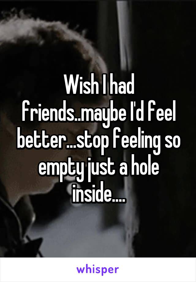 Wish I had friends..maybe I'd feel better...stop feeling so empty just a hole inside....