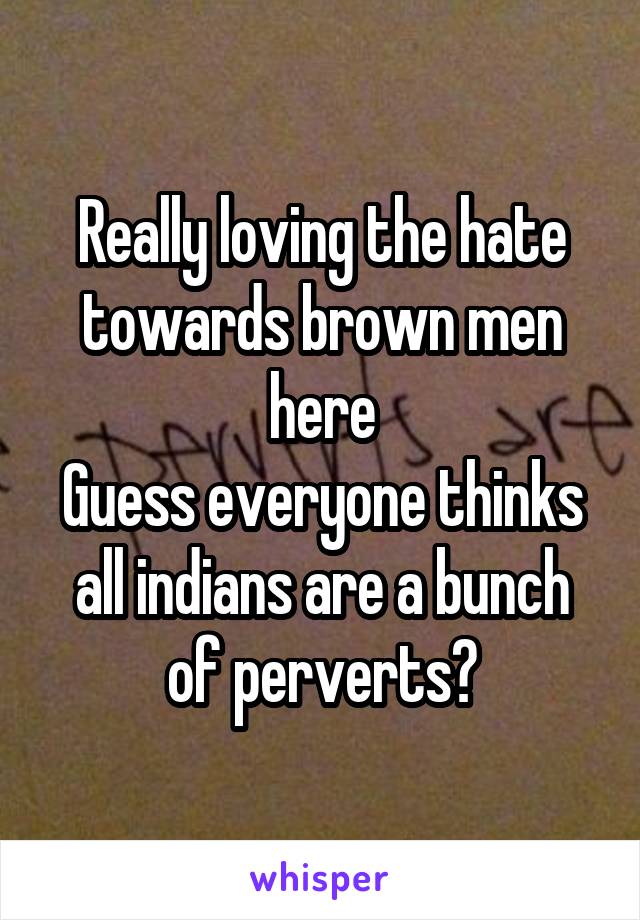 Really loving the hate towards brown men here
Guess everyone thinks all indians are a bunch of perverts?