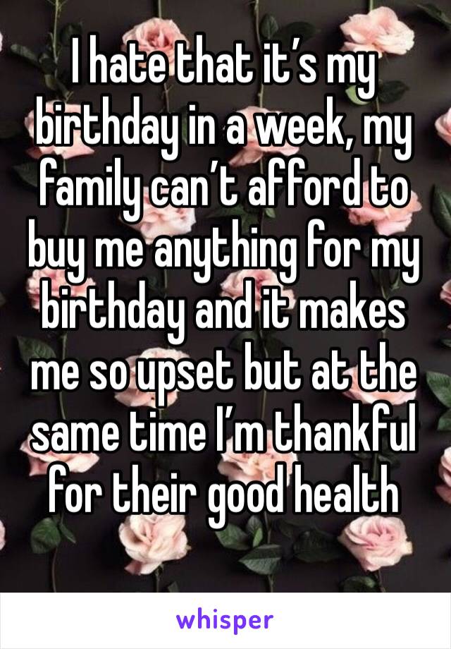I hate that it’s my birthday in a week, my family can’t afford to buy me anything for my birthday and it makes me so upset but at the same time I’m thankful for their good health
