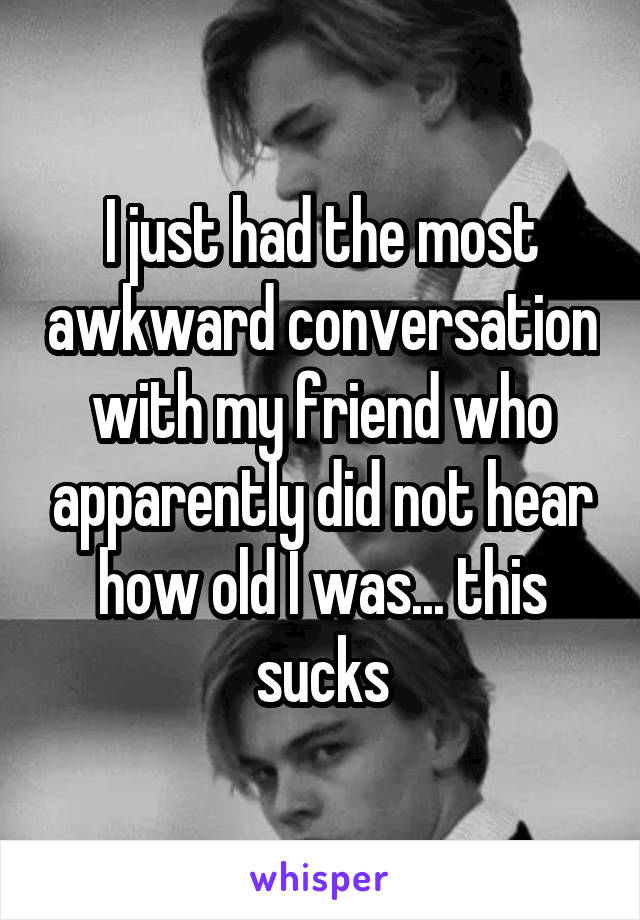 I just had the most awkward conversation with my friend who apparently did not hear how old I was... this sucks