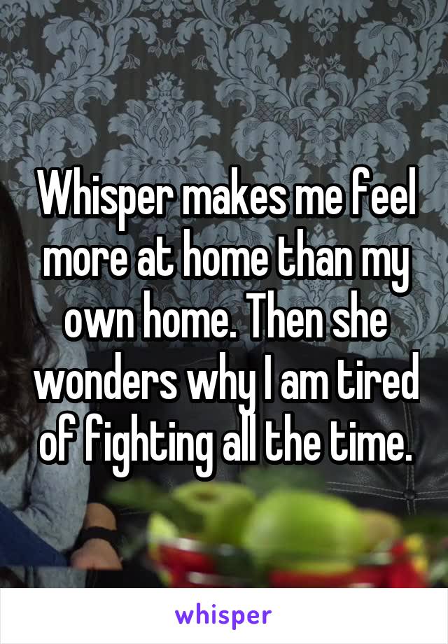 Whisper makes me feel more at home than my own home. Then she wonders why I am tired of fighting all the time.