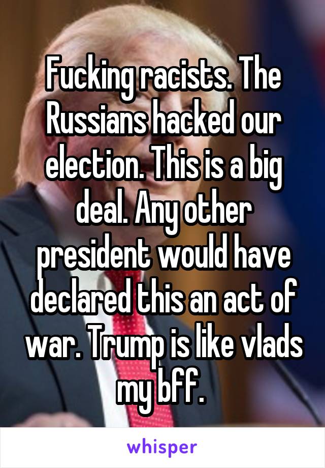 Fucking racists. The Russians hacked our election. This is a big deal. Any other president would have declared this an act of war. Trump is like vlads my bff. 