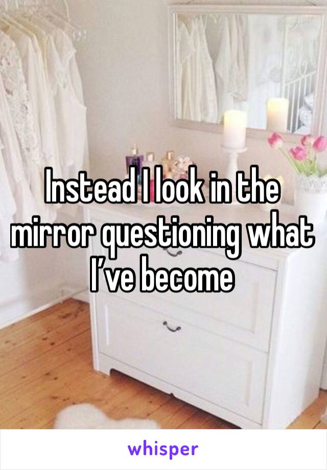 Instead I look in the mirror questioning what I’ve become