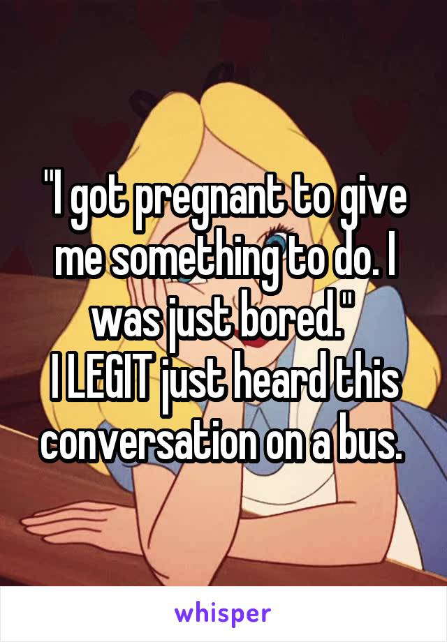 "I got pregnant to give me something to do. I was just bored." 
I LEGIT just heard this conversation on a bus. 