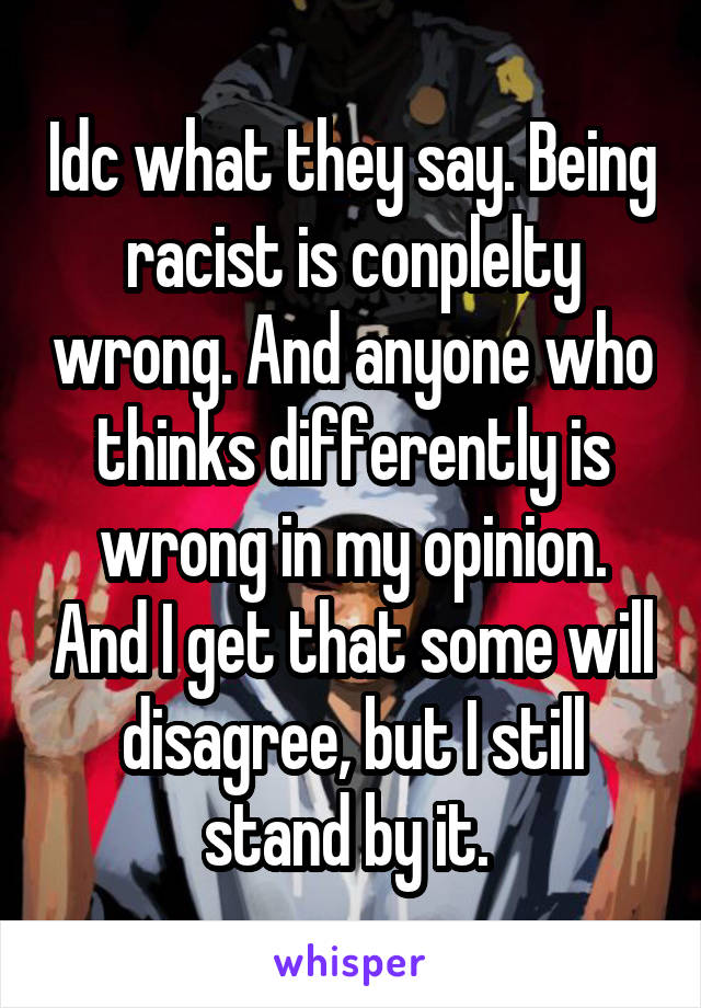 Idc what they say. Being racist is conplelty wrong. And anyone who thinks differently is wrong in my opinion. And I get that some will disagree, but I still stand by it. 