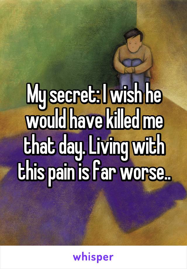 My secret: I wish he would have killed me that day. Living with this pain is far worse..
