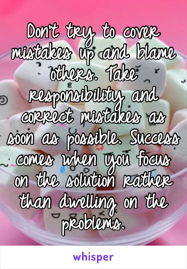 Don’t try to cover mistakes up and blame others. Take responsibility and correct mistakes as soon as possible. Success comes when you focus on the solution rather than dwelling on the problems. 